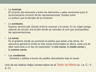 • La scaenae.
El conjunto del escenario y todos los elementos y salas necesarias para el
funcionamiento correcto de las representaciones. Estaba sobre
un podium que la elevaba de la orchestra.
• La orchestra.
Espacio semicircular situado entre la scaenae y la cavea. En su origen griego,
además de circular, era el sitio donde se colocaba el coro que acompañaba
las representaciones.
• La cavea.
Es el graderío donde se acomoda el público que asiste a las obras. Su
estructura general lo divide en tres zonas horizontales en altura, cada una de
ellas reservada a un tipo de espectador: la ima cavea, la media cavea y
la summa cavea.
• Los vomitoriae.
Entradas y salidas a través de pasillos abovedados bajo la cavea.
Uno de los teatros mejor conservados es el Teatro de Mérida (s. I a. C.- II
d. C)
 