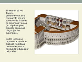 El exterior de los
Teatros,
generalmente, está
compuesto por una
sucesión de órdenes
de columnas y arcos
(en el primer piso) o
pilastras con arcos
ciegos (en los
superiores).
En los teatros se
representaban obras
clásicas y políticas,
necesarias para la
adecuada "educación"
del pueblo.
 