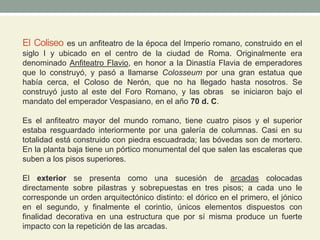 El Coliseo es un anfiteatro de la época del Imperio romano, construido en el
siglo I y ubicado en el centro de la ciudad de Roma. Originalmente era
denominado Anfiteatro Flavio, en honor a la Dinastía Flavia de emperadores
que lo construyó, y pasó a llamarse Colosseum por una gran estatua que
había cerca, el Coloso de Nerón, que no ha llegado hasta nosotros. Se
construyó justo al este del Foro Romano, y las obras se iniciaron bajo el
mandato del emperador Vespasiano, en el año 70 d. C.
Es el anfiteatro mayor del mundo romano, tiene cuatro pisos y el superior
estaba resguardado interiormente por una galería de columnas. Casi en su
totalidad está construido con piedra escuadrada; las bóvedas son de mortero.
En la planta baja tiene un pórtico monumental del que salen las escaleras que
suben a los pisos superiores.
El exterior se presenta como una sucesión de arcadas colocadas
directamente sobre pilastras y sobrepuestas en tres pisos; a cada uno le
corresponde un orden arquitectónico distinto: el dórico en el primero, el jónico
en el segundo, y finalmente el corintio, únicos elementos dispuestos con
finalidad decorativa en una estructura que por sí misma produce un fuerte
impacto con la repetición de las arcadas.
 