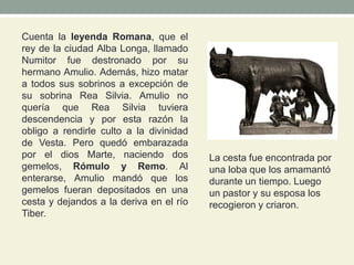 Cuenta la leyenda Romana, que el
rey de la ciudad Alba Longa, llamado
Numitor fue destronado por su
hermano Amulio. Además, hizo matar
a todos sus sobrinos a excepción de
su sobrina Rea Silvia. Amulio no
quería que Rea Silvia tuviera
descendencia y por esta razón la
obligo a rendirle culto a la divinidad
de Vesta. Pero quedó embarazada
por el dios Marte, naciendo dos
gemelos, Rómulo y Remo. Al
enterarse, Amulio mandó que los
gemelos fueran depositados en una
cesta y dejandos a la deriva en el río
Tiber.
La cesta fue encontrada por
una loba que los amamantó
durante un tiempo. Luego
un pastor y su esposa los
recogieron y criaron.
 
