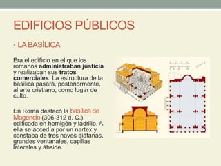 EDIFICIOS PÚBLICOS
• LABASÍLICA
Era el edificio en el que los
romanos administraban justicia
y realizaban sus tratos
comerciales. La estructura de la
basílica pasará, posteriormente,
al arte cristiano, como lugar de
culto.
En Roma destacó la basílica de
Magencio (306-312 d. C.),
edificada en homigón y ladrillo. A
ella se accedía por un nartex y
constaba de tres naves diáfanas,
grandes ventanales, capillas
laterales y ábside.
 