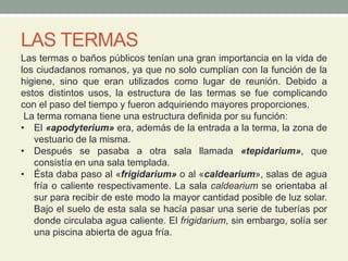 LAS TERMAS
Las termas o baños públicos tenían una gran importancia en la vida de
los ciudadanos romanos, ya que no solo cumplían con la función de la
higiene, sino que eran utilizados como lugar de reunión. Debido a
estos distintos usos, la estructura de las termas se fue complicando
con el paso del tiempo y fueron adquiriendo mayores proporciones.
La terma romana tiene una estructura definida por su función:
• El «apodyterium» era, además de la entrada a la terma, la zona de
vestuario de la misma.
• Después se pasaba a otra sala llamada «tepidarium», que
consistía en una sala templada.
• Ésta daba paso al «frigidarium» o al «caldearium», salas de agua
fría o caliente respectivamente. La sala caldearium se orientaba al
sur para recibir de este modo la mayor cantidad posible de luz solar.
Bajo el suelo de esta sala se hacía pasar una serie de tuberías por
donde circulaba agua caliente. El frigidarium, sin embargo, solía ser
una piscina abierta de agua fría.
 