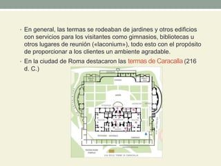 • En general, las termas se rodeaban de jardines y otros edificios
con servicios para los visitantes como gimnasios, bibliotecas u
otros lugares de reunión («laconium»), todo esto con el propósito
de proporcionar a los clientes un ambiente agradable.
• En la ciudad de Roma destacaron las termas de Caracalla (216
d. C.)
 