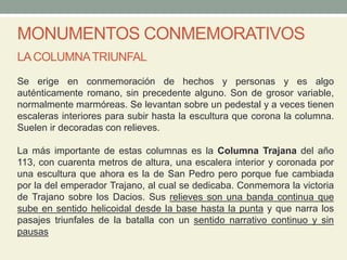 MONUMENTOS CONMEMORATIVOS
LACOLUMNATRIUNFAL
Se erige en conmemoración de hechos y personas y es algo
auténticamente romano, sin precedente alguno. Son de grosor variable,
normalmente marmóreas. Se levantan sobre un pedestal y a veces tienen
escaleras interiores para subir hasta la escultura que corona la columna.
Suelen ir decoradas con relieves.
La más importante de estas columnas es la Columna Trajana del año
113, con cuarenta metros de altura, una escalera interior y coronada por
una escultura que ahora es la de San Pedro pero porque fue cambiada
por la del emperador Trajano, al cual se dedicaba. Conmemora la victoria
de Trajano sobre los Dacios. Sus relieves son una banda continua que
sube en sentido helicoidal desde la base hasta la punta y que narra los
pasajes triunfales de la batalla con un sentido narrativo continuo y sin
pausas
 
