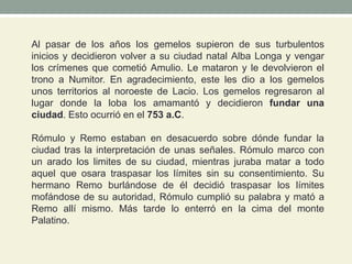 Al pasar de los años los gemelos supieron de sus turbulentos
inicios y decidieron volver a su ciudad natal Alba Longa y vengar
los crímenes que cometió Amulio. Le mataron y le devolvieron el
trono a Numitor. En agradecimiento, este les dio a los gemelos
unos territorios al noroeste de Lacio. Los gemelos regresaron al
lugar donde la loba los amamantó y decidieron fundar una
ciudad. Esto ocurrió en el 753 a.C.
Rómulo y Remo estaban en desacuerdo sobre dónde fundar la
ciudad tras la interpretación de unas señales. Rómulo marco con
un arado los limites de su ciudad, mientras juraba matar a todo
aquel que osara traspasar los límites sin su consentimiento. Su
hermano Remo burlándose de él decidió traspasar los límites
mofándose de su autoridad, Rómulo cumplió su palabra y mató a
Remo allí mismo. Más tarde lo enterró en la cima del monte
Palatino.
 