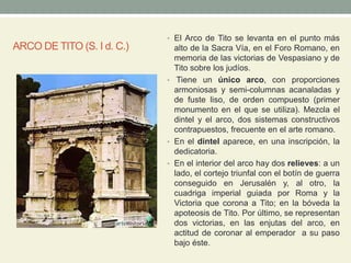 ARCO DE TITO (S. I d. C.)
• El Arco de Tito se levanta en el punto más
alto de la Sacra Vía, en el Foro Romano, en
memoria de las victorias de Vespasiano y de
Tito sobre los judíos.
• Tiene un único arco, con proporciones
armoniosas y semi-columnas acanaladas y
de fuste liso, de orden compuesto (primer
monumento en el que se utiliza). Mezcla el
dintel y el arco, dos sistemas constructivos
contrapuestos, frecuente en el arte romano.
• En el dintel aparece, en una inscripción, la
dedicatoria.
• En el interior del arco hay dos relieves: a un
lado, el cortejo triunfal con el botín de guerra
conseguido en Jerusalén y, al otro, la
cuadriga imperial guiada por Roma y la
Victoria que corona a Tito; en la bóveda la
apoteosis de Tito. Por último, se representan
dos victorias, en las enjutas del arco, en
actitud de coronar al emperador a su paso
bajo éste.
 