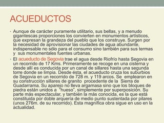 ACUEDUCTOS
• Aunque de carácter puramente utilitario, sus bellas, y a menudo
gigantescas proporciones los convierten en monumentos artísticos,
que expresan la grandeza del pueblo que los construye. Surgen por
la necesidad de aprovisionar las ciudades de agua abundante,
indispensable no sólo para el consumo sino también para sus termas
y sus monumentales fuentes urbanas.
• El acueducto de Segovia trae el agua desde Riofrío hasta Segovia en
un recorrido de 17 Kms. Primeramente se recoge en una cisterna y
desde allí es conducida por un canal de sillares hasta una segunda
torre donde se limpia. Desde ésta, el acueducto cruza los suburbios
de Segovia en un recorrido de 728 m. y 119 arcos. Se emplearon en
su construcción sillares de granito procedente de la Sierra de
Guadarrama. Su aparejo no lleva argamasa sino que los bloques de
piedra están unidos a “hueso”, simplemente por superposición. Su
parte más espectacular, y también la más conocida, es la que está
constituida por doble arquería de medio punto sustentada por pilares
(unos 276m. de su recorrido). Esta magnífica obra sigue en uso en la
actualidad.
 