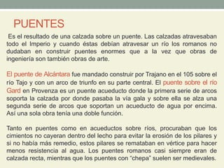 PUENTES
Es el resultado de una calzada sobre un puente. Las calzadas atravesaban
todo el Imperio y cuando éstas debían atravesar un río los romanos no
dudaban en construir puentes enormes que a la vez que obras de
ingeniería son también obras de arte.
El puente de Alcántara fue mandado construir por Trajano en el 105 sobre el
río Tajo y con un arco de triunfo en su parte central. El puente sobre el río
Gard en Provenza es un puente acueducto donde la primera serie de arcos
soporta la calzada por donde pasaba la vía gala y sobre ella se alza una
segunda serie de arcos que soportan un acueducto de agua por encima.
Así una sola obra tenía una doble función.
Tanto en puentes como en acueductos sobre ríos, procuraban que los
cimientos no cayeran dentro del lecho para evitar la erosión de los pilares y
si no había más remedio, estos pilares se remataban en vértice para hacer
menos resistencia al agua. Los puentes romanos casi siempre eran de
calzada recta, mientras que los puentes con “chepa” suelen ser medievales.
 