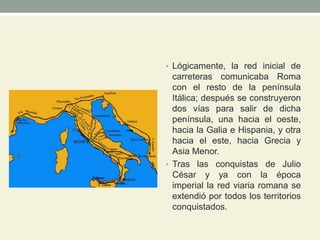 • Lógicamente, la red inicial de
carreteras comunicaba Roma
con el resto de la península
Itálica; después se construyeron
dos vías para salir de dicha
península, una hacia el oeste,
hacia la Galia e Hispania, y otra
hacia el este, hacia Grecia y
Asia Menor.
• Tras las conquistas de Julio
César y ya con la época
imperial la red viaria romana se
extendió por todos los territorios
conquistados.
 