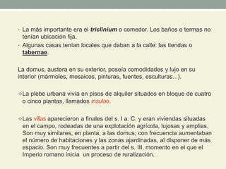 • La más importante era el triclinium o comedor. Los baños o termas no
tenían ubicación fija.
• Algunas casas tenían locales que daban a la calle: las tiendas o
tabernae.
La domus, austera en su exterior, poseía comodidades y lujo en su
interior (mármoles, mosaicos, pinturas, fuentes, esculturas...).
La plebe urbana vivía en pisos de alquiler situados en bloque de cuatro
o cinco plantas, llamados insulae.
Las villas aparecieron a finales del s. I a. C. y eran viviendas situadas
en el campo, rodeadas de una explotación agrícola, lujosas y amplias.
Son muy similares, en planta, a las domus; con frecuencia aumentaban
el número de habitaciones y las zonas ajardinadas, al disponer de más
espacio. Son muy frecuentes a partir del s. III, momento en el que el
Imperio romano inicia un proceso de ruralización.
 