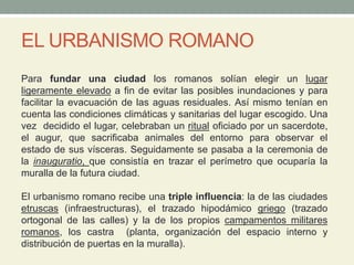 EL URBANISMO ROMANO
Para fundar una ciudad los romanos solían elegir un lugar
ligeramente elevado a fin de evitar las posibles inundaciones y para
facilitar la evacuación de las aguas residuales. Así mismo tenían en
cuenta las condiciones climáticas y sanitarias del lugar escogido. Una
vez decidido el lugar, celebraban un ritual oficiado por un sacerdote,
el augur, que sacrificaba animales del entorno para observar el
estado de sus vísceras. Seguidamente se pasaba a la ceremonia de
la inauguratio, que consistía en trazar el perímetro que ocuparía la
muralla de la futura ciudad.
El urbanismo romano recibe una triple influencia: la de las ciudades
etruscas (infraestructuras), el trazado hipodámico griego (trazado
ortogonal de las calles) y la de los propios campamentos militares
romanos, los castra (planta, organización del espacio interno y
distribución de puertas en la muralla).
 
