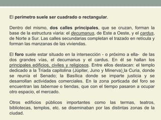 El perímetro suele ser cuadrado o rectangular.
Dentro del mismo, dos calles principales, que se cruzan, forman la
base de la estructura viaria: el decumanus, de Este a Oeste, y el cardus,
de Norte a Sur. Las calles secundarias completan el trazado en retícula y
forman las manzanas de las viviendas.
El foro suele estar situado en la intersección - o próximo a ella- de las
dos grandes vías, el decumanus y el cardus. En él se hallan los
principales edificios, civiles y religiosos. Entre ellos destacan: el templo
dedicado a la Tríada capitolina (Júpiter, Juno y Minerva)¸la Curia, donde
se reunía el Senado; la Basílica donde se imparte justicia y se
desarrollan actividades comerciales. En la zona porticada del foro se
encuentran las tabernae o tiendas, que con el tiempo pasaron a ocupar
otro espacio, el mercado.
Otros edificios públicos importantes como las termas, teatros,
bibliotecas, templos, etc. se diseminaban por las distintas zonas de la
ciudad.
 