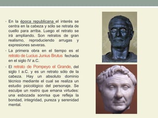 • En la época republicana el interés se
centra en la cabeza y sólo se retrata de
cuello para arriba. Luego el retrato se
irá ampliando. Son retratos de gran
realismo, reproduciendo arrugas y
expresiones severas.
• La primera obra en el tiempo es el
retrato de Lucius Junius Brutus fechada
en el siglo IV a.C.
• El retrato de Pompeyo el Grande, del
siglo I a.C. y es un retrato sólo de la
cabeza. Hay un absoluto dominio
técnico mediante el cual se realiza un
estudio psicológico del personaje. Se
esculpe un rostro que emana virtudes:
una esbozada sonrisa que refleja la
bondad, integridad, pureza y serenidad
mental.
 