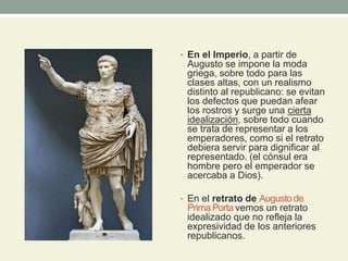 • En el Imperio, a partir de
Augusto se impone la moda
griega, sobre todo para las
clases altas, con un realismo
distinto al republicano: se evitan
los defectos que puedan afear
los rostros y surge una cierta
idealización, sobre todo cuando
se trata de representar a los
emperadores, como si el retrato
debiera servir para dignificar al
representado. (el cónsul era
hombre pero el emperador se
acercaba a Dios).
• En el retrato de Augusto de
Prima Porta vemos un retrato
idealizado que no refleja la
expresividad de los anteriores
republicanos.
 