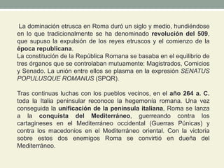 La dominación etrusca en Roma duró un siglo y medio, hundiéndose
en lo que tradicionalmente se ha denominado revolución del 509,
que supuso la expulsión de los reyes etruscos y el comienzo de la
época republicana.
La constitución de la República Romana se basaba en el equilibrio de
tres órganos que se controlaban mutuamente: Magistrados, Comicios
y Senado. La unión entre ellos se plasma en la expresión SENATUS
POPULUSQUE ROMANUS (SPQR).
Tras continuas luchas con los pueblos vecinos, en el año 264 a. C.
toda la Italia peninsular reconoce la hegemonía romana. Una vez
conseguida la unificación de la península italiana, Roma se lanza
a la conquista del Mediterráneo, guerreando contra los
cartagineses en el Mediterráneo occidental (Guerras Púnicas) y
contra los macedonios en el Mediterráneo oriental. Con la victoria
sobre estos dos enemigos Roma se convirtió en dueña del
Mediterráneo.
 