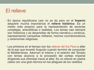 El relieve
• En época republicana casi no se da pero en el Imperio
adquiere mucha importancia el relieve histórico. Es un
medio más propicio para la representación de escenas
complejas, anecdóticas o realistas. Los temas casi siempre
son históricos y se desarrollan de forma narrativa y continua,
representando campañas militares, hechos conmemorativos
y ceremonias religiosas.
• Los primeros en el tiempo son los relieves del Ara Pacis o altar
de la paz que levantó Augusto cuando terminó de conquistar
el Mediterráneo. Adornan el interior y el exterior del Templo
con temas alusivos a la procesión del cortejo imperial
dirigiendo sus ofrendas hacia el altar. Es un relieve en piedra
caliza con una gran técnica en los pliegues de los vestidos
 