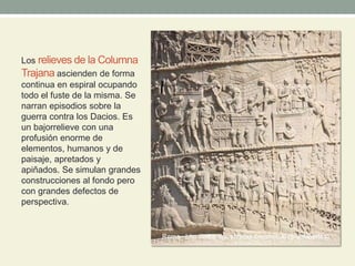 Los relieves de la Columna
Trajana ascienden de forma
continua en espiral ocupando
todo el fuste de la misma. Se
narran episodios sobre la
guerra contra los Dacios. Es
un bajorrelieve con una
profusión enorme de
elementos, humanos y de
paisaje, apretados y
apiñados. Se simulan grandes
construcciones al fondo pero
con grandes defectos de
perspectiva.
 
