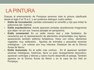 LA PINTURA
Gracias al enterramiento de Pompeya tenemos toda la pintura clasificada
desde el siglo II al 79 a.C. y así podemos distinguir cuatro estilos:
• Estilo de incrustación: paneles coloreados en amarillo y rojo que imitan la
policromía del mármol.
• Estilo arquitectónico: donde aparecen pintadas arquitecturas imaginarias
que dejan ver por sus huecos paisajes en perspectiva.
• Estilo ornamental: Es un estilo menos real y más fantástico. Se
caracteriza por la representación de elementos ornamentales muy ligeros,
apareciendo también edificios fantásticos, frisos con niños, elementos
vegetales muy estilizados , figuritas de animales y pequeñas escenas
mitológicas . Los colores son muy intensos. Destacan las de la Domus
Áurea de Nerón.
• Estilo ilusionista: Es el estilo más confuso . En él aparecen también
escenas mitológicas, históricas, tiene un gran recargamiento decorativo,
aparecen cortinajes y telones y cobra mucho desarrollo el paisaje. También
aparece en la Domus Áurea de Nerón y en la casa de los Vetii en
Pompeya.
 