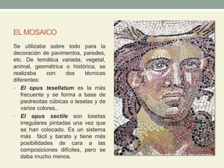 EL MOSAICO
Se utilizaba sobre todo para la
decoración de pavimentos, paredes,
etc. De temática variada, vegetal,
animal, geométrica o histórica, se
realizaba con dos técnicas
diferentes:
• El opus tesellatum es la más
frecuente y se forma a base de
piedrecitas cúbicas o teselas y de
varios colores..
• El opus sectile son losetas
irregulares pintadas una vez que
se han colocado. Es un sistema
más fácil y barato y tiene más
posibilidades de cara a las
composiciones difíciles, pero se
daba mucho menos.
 