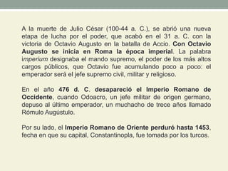 A la muerte de Julio César (100-44 a. C.), se abrió una nueva
etapa de lucha por el poder, que acabó en el 31 a. C. con la
victoria de Octavio Augusto en la batalla de Accio. Con Octavio
Augusto se inicia en Roma la época imperial. La palabra
imperium designaba el mando supremo, el poder de los más altos
cargos públicos, que Octavio fue acumulando poco a poco: el
emperador será el jefe supremo civil, militar y religioso.
En el año 476 d. C. desapareció el Imperio Romano de
Occidente, cuando Odoacro, un jefe militar de origen germano,
depuso al último emperador, un muchacho de trece años llamado
Rómulo Augústulo.
Por su lado, el Imperio Romano de Oriente perduró hasta 1453,
fecha en que su capital, Constantinopla, fue tomada por los turcos.
 
