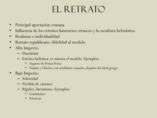 El retrato
•   Principal aportación romana
•   Influencia de los retratos funerarios etruscos y la escultura helenística
•   Realismo e individualidad
•   Retrato republicano: fidelidad al modelo
•   Alto Imperio:
     – Pluralidad
     – Estética helénica: se suaviza el modelo. Ejemplos:
         • Augusto de Prima Porta
         • Trajano y Tiberio, con semblante cansado, alejados del ideal griego
• Bajo Imperio:
     – Sobriedad
     – Pérdida de cánones
     – Rigidez, hieratismo. Ejemplos:
         • Constantino
         • Tetrarcas
 