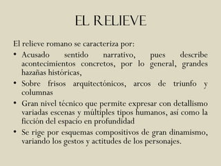 El relieve
El relieve romano se caracteriza por:
• Acusado        sentido     narrativo,    pues     describe
   acontecimientos concretos, por lo general, grandes
   hazañas históricas,
• Sobre frisos arquitectónicos, arcos de triunfo y
   columnas
• Gran nivel técnico que permite expresar con detallismo
   variadas escenas y múltiples tipos humanos, así como la
   ficción del espacio en profundidad
• Se rige por esquemas compositivos de gran dinamismo,
   variando los gestos y actitudes de los personajes.
 