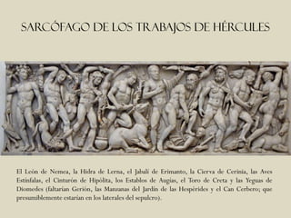 Sarcófago de los trabajos de hércules




El León de Nemea, la Hidra de Lerna, el Jabalí de Erimanto, la Cierva de Cerinia, las Aves
Estínfalas, el Cinturón de Hipólita, los Establos de Augías, el Toro de Creta y las Yeguas de
Diomedes (faltarían Gerión, las Manzanas del Jardín de las Hespérides y el Can Cerbero; que
presumiblemente estarían en los laterales del sepulcro).
 
