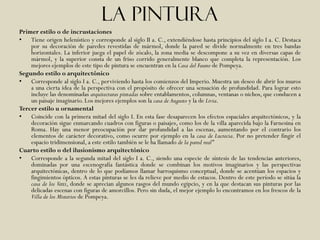 La pintura
Primer estilo o de incrustaciones
• Tiene origen helenístico y corresponde al siglo II a. C., extendiéndose hasta principios del siglo I a. C. Destaca
    por su decoración de paredes revestidas de mármol, donde la pared se divide normalmente en tres bandas
    horizontales. La inferior juega el papel de zócalo, la zona media se descompone a su vez en diversas capas de
    mármol, y la superior consta de un friso corrido generalmente blanco que completa la representación. Los
    mejores ejemplos de este tipo de pintura se encuentran en la Casa del Fauno de Pompeya.
Segundo estilo o arquitectónico
• Corresponde al siglo I a. C., perviviendo hasta los comienzos del Imperio. Muestra un deseo de abrir los muros
    a una cierta idea de la perspectiva con el propósito de ofrecer una sensación de profundidad. Para lograr esto
    incluye las denominadas arquitecturas pintadas sobre entablamentos, columnas, ventanas o nichos, que conducen a
    un paisaje imaginario. Los mejores ejemplos son la casa de Augusto y la de Livia.
Tercer estilo u ornamental
• Coincide con la primera mitad del siglo I. En esta fase desaparecen los efectos espaciales arquitectónicos, y la
    decoración sigue enmarcando cuadros con figuras o paisajes, como los de la villa aparecida bajo la Farnesina en
    Roma. Hay una menor preocupación por dar profundidad a las escenas, aumentando por el contrario los
    elementos de carácter decorativo, como ocurre por ejemplo en la casa de Lucrecia. Por no pretender fingir el
    espacio tridimensional, a este estilo también se le ha llamado de la pared real"
Cuarto estilo o del ilusionismo arquitectónico
• Corresponde a la segunda mitad del siglo I a. C., siendo una especie de síntesis de las tendencias anteriores,
    dominadas por una escenografía fantástica donde se combinan los motivos imaginarios y las perspectivas
    arquitectónicas, dentro de lo que podíamos llamar barroquismo conceptual, donde se acentúan los espacios y
    fingimientos ópticos. A estas pinturas se les da relieve por medio de estucos. Dentro de este período se sitúa la
    casa de los Vetti, donde se aprecian algunos rasgos del mundo egipcio, y en la que destacan sus pinturas por las
    delicadas escenas con figuras de amorcillos. Pero sin duda, el mejor ejemplo lo encontramos en los frescos de la
    Villa de los Misterios de Pompeya.
 