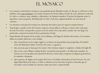 El mosaico
•   Los romanos construían los mosaicos con pequeñas piezas llamadas teselas, de ahí que se refiriesen a ellos
    también como opus tessellatum. Las teselas son piezas de forma cúbica, hechas de rocas calcáreas o material
    de vidrio o cerámica, muy cuidadas y elaboradas y de distintos tamaños. El artista las disponía sobre la
    superficie, como un puzzle, distribuyendo el color y la forma y aglomerándolas con una masa de
    cemento.
•   Los mosaicos eran para los romanos un elemento decorativo para los espacios arquitectónicos
•   Al principio, cuando el arte del mosaico empezó a desarrollarse en Roma, se hacía sobre todo para
    decorar los techos o las paredes y pocas veces los suelos. Pero más tarde, cuando este arte llegó a la
    perfección, comenzó la moda de hacer pavimentos de lujo
•   Dependiendo del tamaño de las teselas, de los dibujos y del lugar de destino del mosaico, los romanos
    daban un nombre diferente a este trabajo:
      – Opus vermiculatum era de origen egipcio y se hacía con unas piedras muy pequeñitas. El nombre
          viene del diminutivo latino vermiculus (de vermis -is, gusano).
      – Opus musivum, que se hacía para los muros. Este término empezó a emplearse a finales del siglo III.
      – Opus sectile, cuyos dibujos estaban hechos con piedras más grandes y de diferentes tamaños. La
          técnica era recortar placas de mármol de diversos colores para componer las figuras geométricas,
          de animales o humanas.
      – Opus signinum, de Signia (en la región del Lacio, en la Italia central junto al mar Tirreno). En este
          lugar había fábricas de tejas y en ellas se obtenía con los desechos un polvo coloreado que al
          mezclarlo con la cal daba un cemento rojizo muy duro e impermeable.
 