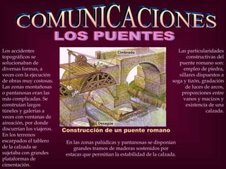 COMUNICACIONES Construcción de un puente romano Los accidentes topográficos se solucionaban de diversas formas, a veces con la ejecución de obras muy costosas. Las zonas montañosas o pantanosas eran las más complicadas. Se construían largos túneles y galerías a veces con ventanas de aireación, por donde discurrían los viajeros. En los terrenos escarpados el tablero de la calzada se sujetaba con grandes plataformas de cimentación. En las zonas palúdicas y pantanosas se disponían grandes tramos de maderas sostenidos por estacas que permitían la estabilidad de la calzada. Las particularidades constructivas del puente romano son: empleo de piedra, sillares dispuestos a soga y tizón, gradación de luces de arcos, proporciones entre vanos y macizos y existencia de una calzada. LOS PUENTES  