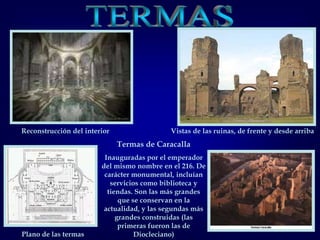 TERMASReconstrucción del interiorVistas de las ruinas, de frente y desde arribaTermas de CaracallaInauguradas por el emperador del mismo nombre en el 216. De carácter monumental, incluían servicios como biblioteca y tiendas. Son las más grandes que se conservan en la actualidad, y las segundas más grandes construidas (las primeras fueron las de Diocleciano)Plano de las termas