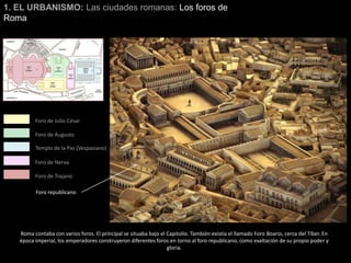 1. EL URBANISMO: Las ciudades romanas: Los foros de
Roma
Foro de Julio César
Foro de Augusto
Foro de Nerva
Foro de Trajano
Templo de la Paz (Vespasiano)
Roma contaba con varios foros. El principal se situaba bajo el Capitolio. También existía el llamado Foro Boario, cerca del Tíber. En
época imperial, los emperadores construyeron diferentes foros en torno al foro republicano, como exaltación de su propio poder y
gloria.
Foro republicano
 