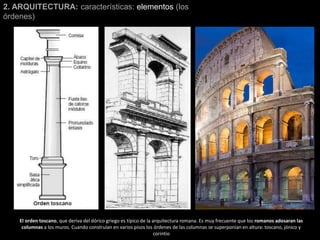 2. ARQUITECTURA: características: elementos (los
órdenes)
El orden toscano, que deriva del dórico griego es típico de la arquitectura romana. Es muy frecuente que los romanos adosaran las
columnas a los muros. Cuando construían en varios pisos los órdenes de las columnas se superponían en altura: toscano, jónico y
corintio
 