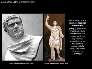 3. ESCULTURA: Características:
La escultura romana
adapta los modelos
naturalistas
griegos, pero tiene
en carácter mucho
más realista. No
trata de idealizar a
los personajes
(especialmente sus
rostros) sino
mostrarlos tal y
como son tratando
de captar su
psicología
Busto del emperador Caracalla. SIII dC Escultura del emperador Trajano. SII dC
 