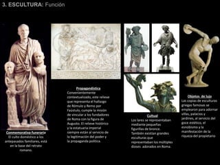 3. ESCULTURA: Función
Conmemorativa-funeraria
El culto doméstico a los
antepasados familiares, está
en la base del retrato
romano.
Propagandística
Convenientemente
contextualizado, este relieve
que representa el hallazgo
de Rómulo y Remo por
Faústulo, cumple la misión
de vincular a los fundadores
de Roma con la figura de
Augusto. El relieve histórico
y la estatuaria imperial
siempre están al servicio de
la legitimación del poder y
la propaganda política.
Cultual
Los lares se representaban
mediante pequeñas
figurillas de bronce.
También existían grandes
esculturas que
representaban los múltiples
dioses adorados en Roma.
Objetos de lujo
Las copias de esculturas
griegas famosas se
emplearon para adornar
villas, palacios y
jardines, al servicio del
goce estético, el
esnobismo y la
manifestación de la
riqueza del propietario
 