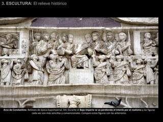 3. ESCULTURA: El relieve histórico
Arco de Constantino. Relieves de época bajoimperial. SIV. Durante el Bajo Imperio se va perdiendo el interés por el realismo y las figuras
cada vez son más sencillas y convencionales. Compara estas figuras con las anteriores.
 