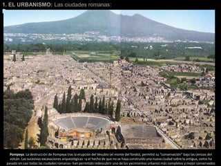1. EL URBANISMO: Las ciudades romanas:
Pompeya
Pompeya. La destrucción de Pompeya tras la erupción del Vesubio (el monte del fondo), permitió su “conservación” bajo las cenizas del
volcán. Las sucesivas excavaciones arqueológicas –y el hecho de que no se haya construido una nueva ciudad sobre la antigua, como ha
pasado en casi todas las ciudades romanas- han permitido redescubrir uno de los yacimientos urbanos más completos y mejor conservados
 