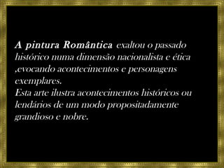 A pintura Romântica  exaltou o passado histórico numa dimensão nacionalista e ética ,evocando acontecimentos e personagens exemplares.  Esta arte ilustra acontecimentos históricos ou lendários de um modo propositadamente grandioso e nobre. 