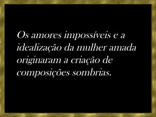 Os amores impossíveis e a idealização da mulher amada originaram a criação de composições sombrias. 