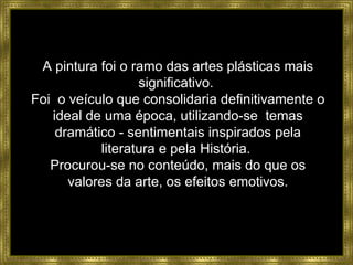 A pintura foi o ramo das artes plásticas mais significativo.  Foi  o veículo que consolidaria definitivamente o ideal de uma época, utilizando-se  temas dramático - sentimentais inspirados pela literatura e pela História.  Procurou-se no conteúdo, mais do que os valores da arte, os efeitos emotivos. 