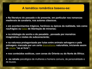 ●  Na literatura do passado e do presente, em particular nos romances medievais de cavalaria, nos autores clássicos. ●  em acontecimentos trágicos, heróicos ou épicos da realidade, tais como naufrágios ou  lutas  de libertação de minorias;  ●  na mitologia do sonho e do pesadelo , povoado por monstros imaginários e visões do subconsciente;  ●  na natureza protagonizada por lutas entre animais selvagens e pela paisagem, marcada por um certo  dramatismo  naturalista, iniciando assim as  cenas  “ao ar livre”;  ●  nos conteúdos exóticos, com cenas do Oriente ou do Norte de África;  ●  no retrato  psicológico de mulheres e homens comuns, de personalidade e de loucos.  A temática romântica baseou-se:  