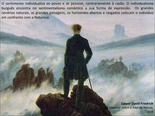 O sentimento individualiza os povos e as pessoas, contrariamente à razão. O individualismo burguês encontra no sentimentalismo romântico a sua forma de expressão.  Os grandes cenários naturais, as grandes paisagens, os horizontes abertos e rasgados colocam o indivíduo em confronto com a Natureza. Caspar David Friedrich O Viajante Sobre o Mar de Névoa , 1818 