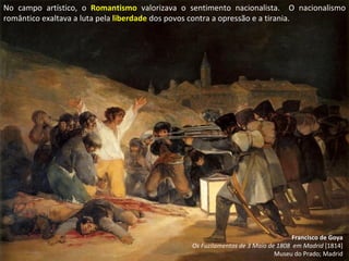 Francisco de Goya Os Fuzilamentos de 3 Maio de 1808  em Madrid  [1814] Museu do Prado; Madrid No campo artístico, o  Romantismo  valorizava o sentimento nacionalista.  O nacionalismo romântico exaltava a luta pela  liberdade  dos povos contra a opressão e a tirania. 