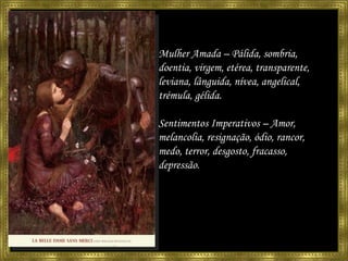 Mulher Amada – Pálida, sombria, doentia, virgem, etérea, transparente, leviana, lânguida, nívea, angelical, trémula, gélida. Sentimentos Imperativos – Amor, melancolia, resignação, ódio, rancor, medo, terror, desgosto, fracasso, depressão. 