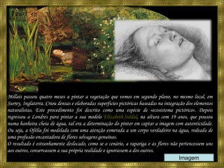 Millais passou quatro meses a pintar a vegetação que vemos em segundo plano, no mesmo local, em Surrey, Inglaterra.  Criou densas e elaboradas superficies pictóricas baseadas na integração dos elementos naturalistas. Este procedimento foi descrito como uma espécie de «ecosistema pictórico».  Depois regressou a Londres para pintar a sua modelo  Elizabeth Siddal , na altura com 19 anos, que pousou numa banheira cheia de água, tal era a determinação do pintor em captar a imagem com autenticidade. Ou seja, a Ofélia foi modelada com uma atenção esmerada a um corpo verdadeiro na água, rodeada de uma profusão encantadora de flores selvagens genuínas. O resultado é estranhamente deslocado, como se o cenário, a rapariga e as flores não pertencessem uns aos outros, conservassem a sua própria realidade e ignorassem a dos outros. Imagem 