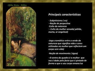 Ofélia Morta - Millais Principais características Subjetivismo ( eu) -Noção de pespectiva Culto da natureza - Culto da mulher amada( pálida, morta, ar angelical) -Jogo cromático entre o verde da natureza que significa vida e cores utilizadas na mulher que reflectem um corpo sem vida)  Noção de movimento ( água) -0 centro do quadro é a mulher  que nos é dado pelo facto que é pintado de forma a que o seu corpo emana luz 