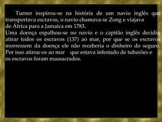 Turner inspirou-se na história de um navio inglês que transportava escravos, o navio chamava-se Zong e viajava  de África para a Jamaica em 1783. Uma doença espalhou-se no navio e o capitão inglês decidiu atirar todos os escravos (137) ao mar, por que se os escravos morressem da doença ele não receberia o dinheiro do seguro. Por isso atirou-os ao mar  que estava infestado de tubarões e  os escravos foram massacrados. 