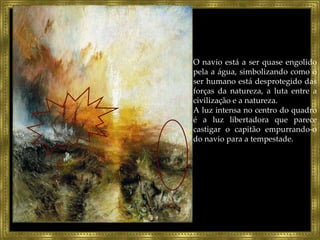 O navio está a ser quase engolido pela a água, simbolizando como o ser humano está desprotegido das forças da natureza, a luta entre a civilização e a natureza. A luz intensa no centro do quadro é a luz libertadora que parece castigar o capitão empurrando-o do navio para a tempestade. 