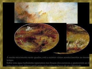 A muito movimento neste quadro, está a ocorrer vários acontecimentos ao mesmo tempo. Sobre esta água turbulenta reparamos nos braços dos escravos a aparecerem ao de cima quase num último apelo pelas suas vidas na busca de ar e liberdade.  