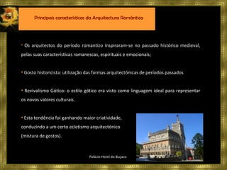 Os arquitectos do período romantizo inspiraram-se no passado histórico medieval, pelas suas características romanescas, espirituais e emocionais; Gosto historicista: utilização das formas arquitectónicas de períodos passados Revivalismo Gótico: o estilo gótico era visto como linguagem ideal para representar os novos valores culturais. Esta tendência foi ganhando maior criatividade,  conduzindo a um certo ecletismo arquitectónico  (mistura de gostos). Palácio-Hotel do Buçaco Principais características da Arquitectura Romântica 